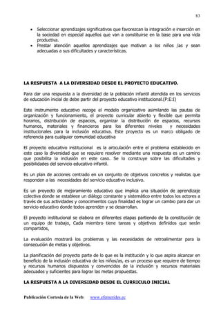Publicación Cortesía de la Web: www.efemerides.ec
83
• Seleccionar aprendizajes significativos que favorezcan la integración e inserción en
la sociedad en especial aquellos que van a constituirse en la base para una vida
productiva.
• Prestar atención aquellos aprendizajes que motivan a los niños /as y sean
adecuadas a sus dificultades y características.
LA RESPUESTA A LA DIVERSIDAD DESDE EL PROYECTO EDUCATIVO.
Para dar una respuesta a la diversidad de la población infantil atendida en los servicios
de educación inicial de debe partir del proyecto educativo institucional.(P:E:I)
Este instrumento educativo recoge el modelo organizativo asimilando las pautas de
organización y funcionamiento, el proyecto curricular abierto y flexible que permita
horarios, distribución de espacios, organizar la distribución de espacios, recursos
humanos, materiales y financieros para los diferentes niveles y necesidades
institucionales para la inclusión educativa. Este proyecto es un marco obligado de
referencia para cualquier comunidad educativa
El proyecto educativo institucional es la articulación entre el problema establecido en
este caso la diversidad que se requiere resolver mediante una respuesta es un camino
que posibilita la inclusión en este caso. Se lo construye sobre las dificultades y
posibilidades del servicio educativo infantil.
Es un plan de acciones centrado en un conjunto de objetivos concretos y realistas que
responden a las necesidades del servicio educativo inclusivo.
Es un proyecto de mejoramiento educativo que implica una situación de aprendizaje
colectiva donde se establece un diálogo constante y sistemático entre todos los actores a
través de sus actividades y conocimientos cuya finalidad es lograr un cambio para dar un
servicio educativo donde todos aprenden y se desarrollan.
El proyecto institucional se elabora en diferentes etapas partiendo de la constitución de
un equipo de trabajo, Cada miembro tiene tareas y objetivos definidos que serán
compartidos,
La evaluación mostrará los problemas y las necesidades de retroalimentar para la
consecución de metas y objetivos.
La planificación del proyecto parte de lo que es la institución y lo que aspira alcanzar en
beneficio de la inclusión educativa de los niños/as, es un proceso que requiere de tiempo
y recursos humanos dispuestos y convencidos de la inclusión y recursos materiales
adecuados y suficientes para lograr las metas propuestas.
LA RESPUESTA A LA DIVERSIDAD DESDE EL CURRICULO INICIAL
 