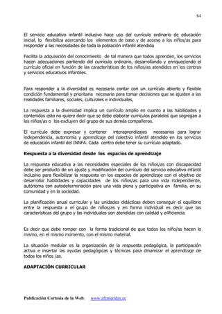 Publicación Cortesía de la Web: www.efemerides.ec
84
El servicio educativo infantil inclusivo hace uso del currículo ordinario de educación
inicial, lo flexibiliza acercando los elementos de base y de acceso a los niños/as para
responder a las necesidades de toda la población infantil atendida
Facilita la adquisición del conocimiento de tal manera que todos aprenden, los servicios
hacen adecuaciones partiendo del currículo ordinario, desarrollando y enriqueciendo el
currículo oficial en función de las características de los niños/as atendidos en los centros
y servicios educativos infantiles.
Para responder a la diversidad es necesario contar con un currículo abierto y flexible
condición fundamental y prioritaria necesaria para tomar decisiones que se ajusten a las
realidades familiares, sociales, culturales e individuales,
La respuesta a la diversidad implica un currículo amplio en cuanto a las habilidades y
contenidos esto no quiere decir que se debe elaborar currículos paralelos que segregan a
los niños/as o los excluyen del grupo de sus demás compañeros.
El currículo debe expresar y contener interaprendizajes necesarios para lograr
independencia, autonomía y aprendizaje del colectivo infantil atendido en los servicios
de educación infantil del INNFA. Cada centro debe tener su currículo adaptado.
Respuesta a la diversidad desde los espacios de aprendizaje
La respuesta educativa a las necesidades especiales de los niños/as con discapacidad
debe ser producto de un ajuste y modificación del currículo del servicio educativo infantil
inclusivo para flexibilizar la respuesta en los espacios de aprendizaje con el objetivo de
desarrollar habilidades y capacidades de los niños/as para una vida independiente,
autónoma con autodeterminación para una vida plena y participativa en familia, en su
comunidad y en la sociedad.
La planificación anual curricular y las unidades didácticas deben conseguir el equilibrio
entre la respuesta a el grupo de niños/as y en forma individual es decir que las
características del grupo y las individuales son atendidas con calidad y e4ficiencia
Es decir que debe romper con la forma tradicional de que todos los niño/as hacen lo
mismo, en el mismo momento, con el mismo material.
La situación medular es la organización de la respuesta pedagógica, la participación
activa e insertar las ayudas pedagógicas y técnicas para dinamizar el aprendizaje de
todos los niños /as.
ADAPTACIÓN CURRICULAR
 