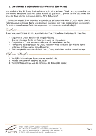 IGREJA BATISTA CENTRAL DE BELO HORIZONTE 
IBC 1: Rua Mar de Espanha, 570, Santo Antônio • Belo Horizonte - MG 
IBC 2: Rua Luiz Soares da Rocha, 37, Luxemburgo • Belo Horizonte - MG 
(31)3296-1665 • celulas@ibcbh.com.br • www.ibcbh.com.br 
Pág. 3 
6. Um chamado a experiências extraordinárias com o Cristo 
Nos versículos 50 e 51, Jesus, finalizando esse texto, diz a Natanael: “Você crê porque eu disse que 
o vi debaixo da figueira. Você verá coisas maiores do que essa! (...) Vocês verão o céu aberto e os 
anjos de Deus subindo e descendo sobre o Filho do homem”. 
O discipulado cristão é um chamado a experiências extraordinárias com o Cristo. Assim como a 
Natanael, Jesus continua a dizer a seus discípulos atuais que eles verão coisas grandes acontecerem! 
Os sinais e maravilhas que Cristo fez no passado continuam a ser realizados hoje! 
Jesus, hoje, nos chama a sermos seus discípulos. Esse chamado ao discipulado diz respeito a: 
• Seguirmos o Cristo, deixando os antigos mestres; 
• Sermos íntimos de Cristo, conhecendo-o como ele nos conhece; 
• Compartilhar o Cristo, levando aqueles que não o conhecem até Ele; 
• Termos uma nova identidade no Cristo, não sendo mais chamados pelo mesmo nome; 
• Imitarmos o Cristo, agindo como Ele agiria; 
• Termos experiências extraordinárias com o Cristo, vendo seus sinais e maravilhas hoje. 
1. Você já foi chamado por Jesus para ser seu discípulo? 
2. Você se considera um discípulo de Jesus? 
3. Você manifesta em sua vida os elementos do discipulado cristão? 
