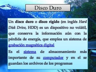 Disco Duro
Un disco duro o disco rígido (en inglés Hard
Disk Drive, HDD) es un dispositivo no volátil,
que conserva la información aún con la
pérdida de energía, que emplea un sistema de
grabación magnética digital
Es el sistema de almacenamiento más
importante de su computador y en el se
guardan los archivos de los programas
 