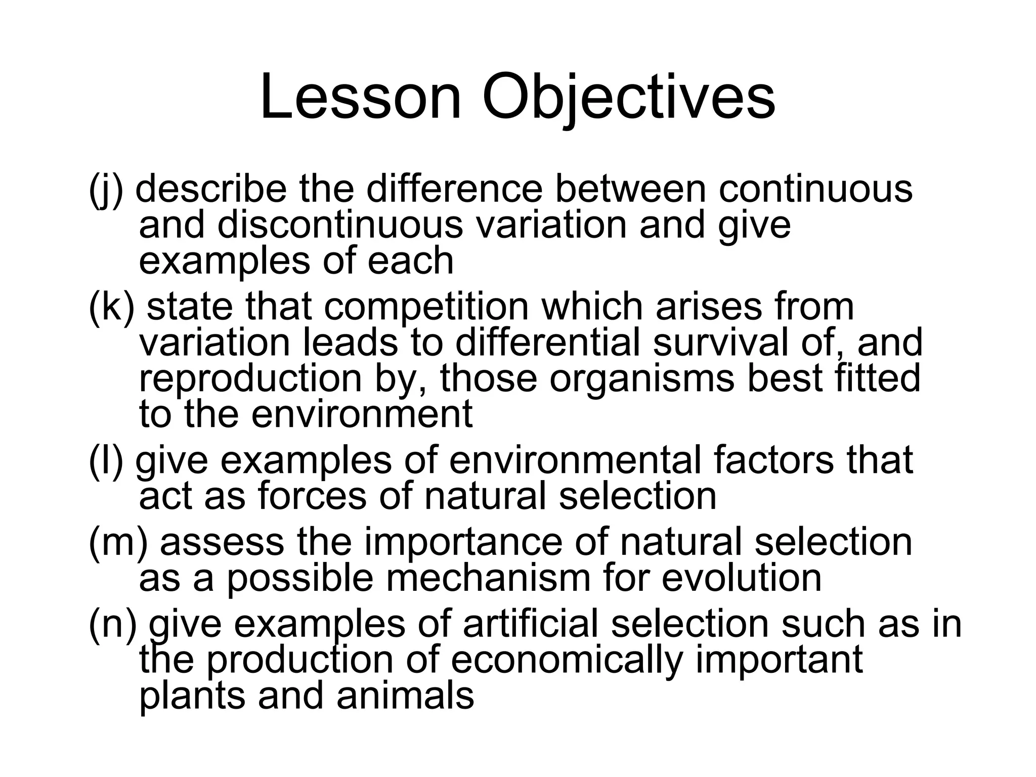 Lesson Objectives (j) describe the difference between continuous and discontinuous variation and give examples of each  (k) state that competition which arises from variation leads to differential survival of, and reproduction by, those organisms best fitted to the environment  (l) give examples of environmental factors that act as forces of natural selection  (m) assess the importance of natural selection as a possible mechanism for evolution  (n) give examples of artificial selection such as in the production of economically important plants and animals  