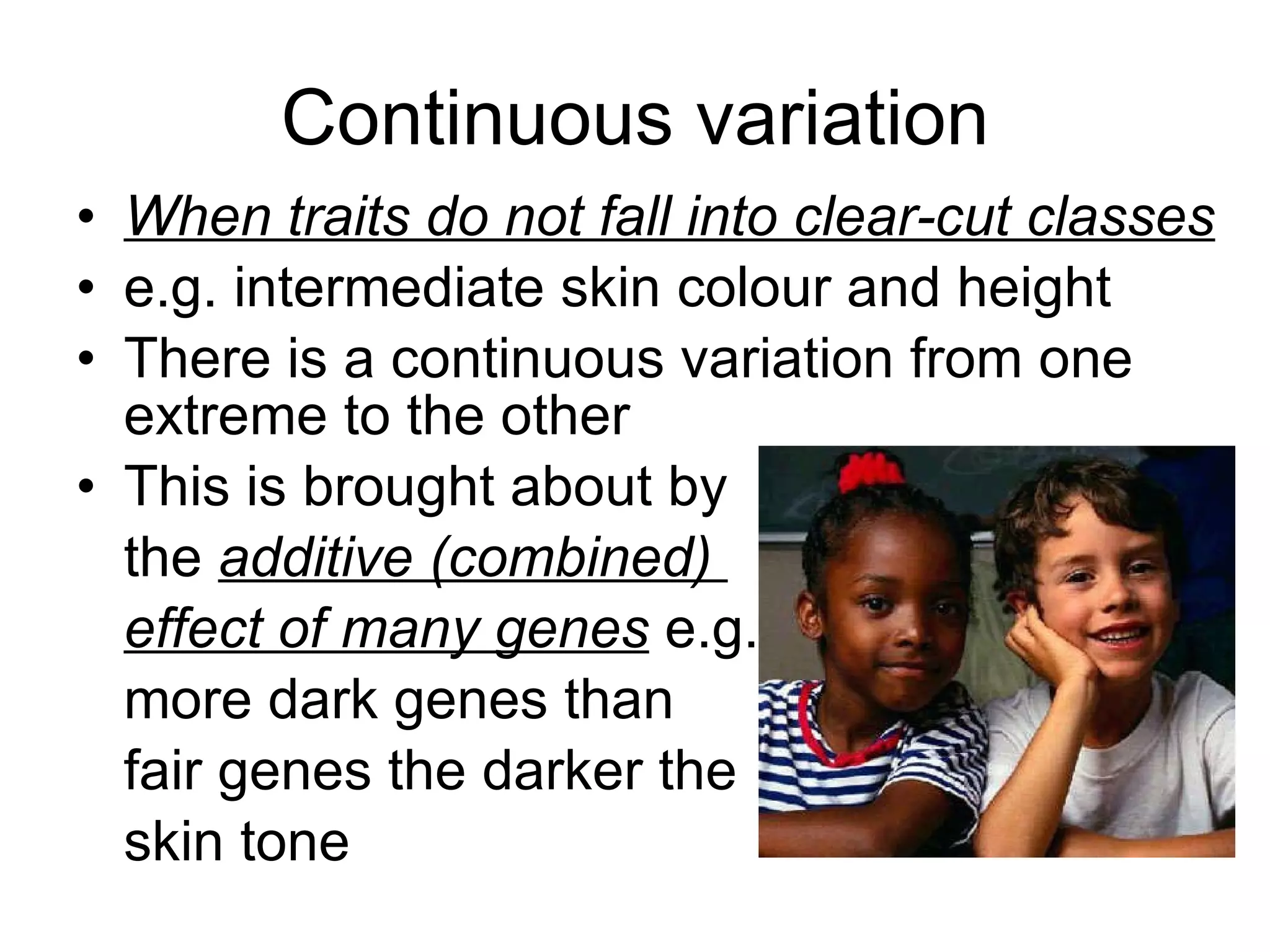 Continuous variation When traits do not fall into clear-cut classes e.g. intermediate skin colour and height There is a continuous variation from one extreme to the other This is brought about by  the  additive (combined)  effect of many genes  e.g. more dark genes than  fair genes the darker the  skin tone 