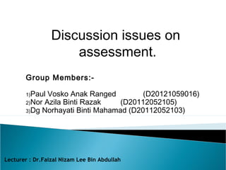 Discussion issues on 
assessment. 
Group Members:- 
1)Paul Vosko Anak Ranged (D20121059016) 
2)Nor Azila Binti Razak (D20112052105) 
3)Dg Norhayati Binti Mahamad (D20112052103) 
Lecturer : Dr.Faizal Nizam Lee Bin Abdullah 
 