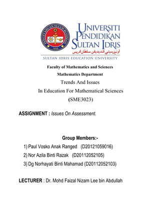 Faculty of Mathematics and Sciences 
Mathematics Department 
Trends And Issues 
In Education For Mathematical Sciences 
(SME3023) 
ASSIGNMENT : Issues On Assessment. 
Group Members:- 
1) Paul Vosko Anak Ranged (D20121059016) 
2) Nor Azila Binti Razak (D20112052105) 
3) Dg Norhayati Binti Mahamad (D20112052103) 
LECTURER : Dr. Mohd Faizal Nizam Lee bin Abdullah  