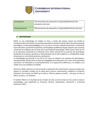 Coevaluación 25% del proceso de evaluación es responsabilidad directa del
estudiante y del tutor
Heteroevaluación 50% del proceso de evaluación es responsabilidad directa del tutor
5. METODOLOGÍA
PACIE, es una metodología de trabajo en línea, a través del campus virtual que facilita la
introducción del e-learning en los procesos educativos evitando el fracaso clásico de la preocupación
tecnológica y el descuido pedagógico en el uso de los recursos, además de permitir un desarrollo
tecno-educativo, que de forma paulatina, evitará golpes académicos de gran impacto, que causarían
resistencia en cualquiera de las áreas de la comunidad del aprendizaje. PACIE, busca incluir las TIC
en la educación, pensando en el docente como motor esencial de los procesos de aprendizaje,
facilitando los procesos operativos y administrativos de la vida académica y entregándole mayor
tiempo para su crecimiento personal y profesional.
La metodología que permite el uso de las TIC como un soporte a los procesos de aprendizaje y
autoaprendizaje, dando realce al esquema pedagógico de la educación real. Toma como elementos
esenciales a la motivación y al acompañamiento, a la riqueza de la diferencia, a la calidad y a la
calidez versus la cantidad y la frialdad.
Asimismo, PACIE, adiciona a la comunicación y exposición de la información, procesos sociales que
apoyan la criticidad y análisis de los datos para construir conocimiento, mediante el compartir
educativo. Por lo tanto, con PACIE ya no sólo se: informa, expone y enseña..., sino que, se crea, se
educa, se guía y...se comparte...
El nombre PACIE es el resultado de las iniciales de cada uno de las fases en las cuales se basa la
metodología, cuyo significado es Presencia, Alcance, Capacitación, Interacción y E-learning
(Camacho, 2012).
 