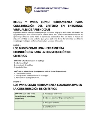 BLOGS Y WIKIS COMO HERRAMIENTA PARA
CONSTRUCCIÓN DEL CRITERIO EN ENTORNOS
VIRTUALES DE APRENDIZAJE
El presente modulo tiene por objeto principal utilizar los blogs y los wikis como herramienta de
apoyo tecnológico en la construcción de criterios de un tema particular en entornos virtuales de
aprendizaje utilizando como medio el aprendizaje colaborativo. Para tal efecto el modulo se
encuentra dividido en dos unidades que agrupa cada una de las herramientas. Se utiliza la
metodología PACIE para conformar la estructura completa del módulo.
UNIDAD I:
LOS BLOGS COMO UNA HERRAMIENTA
CRONOLÓGICA PARA LA CONSTRUCCIÓN DE
CRITERIOS
CAPÍTULO I: Fundamentación de los blogs
1. ¿Qué es un blog?
2. Importancia de los blogs
3. Uso de los blogs
CAPÍTULO II: Aplicación de los blogs en un entorno virtual de aprendizaje
1. Como diseñar un blog
2. Sitios gratuitos para convertirse en un blogger
3. Aplicación de los blogs en un EVA
UNIDAD II:
LOS WIKIS COMO HERRAMIENTA COLABORATIVA EN
LA CONSTRUCCIÓN DE CRITERIOS
CAPÍTULO I: Los wikis como
herramienta de aprendizaje
colaborativo
1. Aprendizaje colaborativo
2. ¿Qué son los wikis? Origen e importancia
1. Wikis para colaborar
2. Creando un wiki
 