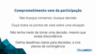 Comprometimento vem da participação
Não busque consenso, busque decisão
Ouça todos os pontos de vista sobre uma situação
Não tenha medo de tomar uma decisão, mesmo que
exista discordância
Deﬁna deadlines claros para decisões, e crie
planos de contingência
 