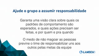 Ajude o grupo a assumir responsabilidade
Garanta uma visão clara sobre quais os
padrões de comportamento são
esperados, e quais ações precisam ser
feitas, e por quem e pra quando
O medo de não magoar as pessoas
previne o time de responsabilizar uns aos
outros pelas metas da equipe
 