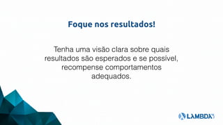 Foque nos resultados!
Tenha uma visão clara sobre quais
resultados são esperados e se possível,
recompense comportamentos
adequados.
 
