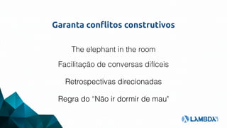 Garanta conflitos construtivos
The elephant in the room
Facilitação de conversas difíceis
Retrospectivas direcionadas
Regra do “Não ir dormir de mau"
 