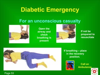 Diabetic Emergency
          For an unconscious casualty
                  Open the
                 airway and                    If not be
                    check                      prepared to
                 breathing is                  resuscitate
                   present



                                If breathing – place
                                   in the recovery
                                      position..

                                             Call an
                                            Ambulance

Page 53
 
