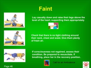 Faint
          Lay casualty down and raise their legs above the
          level of the heart, supporting them appropriately




          Check that there is no tight clothing around
          their neck, chest and waist. Give them plenty
          of fresh air.



          If consciousness not regained, assess their
          condition. Be prepared to resuscitate. If
          breathing, place her in the recovery position.

                             Call for an Ambulance
Page 46
 