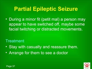 Partial Epileptic Seizure
• During a minor fit (petit mal) a person may
  appear to have switched off, maybe some
  facial twitching or distracted movements.

Treatment
• Stay with casualty and reassure them.
• Arrange for them to see a doctor


Page 37
 