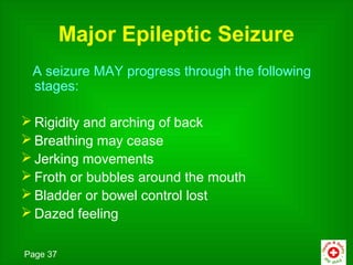 Major Epileptic Seizure
 A seizure MAY progress through the following
 stages:

 Rigidity and arching of back
 Breathing may cease
 Jerking movements
 Froth or bubbles around the mouth
 Bladder or bowel control lost
 Dazed feeling

Page 37
 