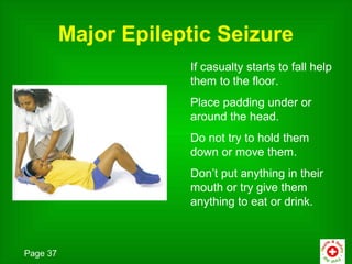 Major Epileptic Seizure
                      If casualty starts to fall help
                      them to the floor.
                      Place padding under or
                      around the head.
                      Do not try to hold them
                      down or move them.
                      Don’t put anything in their
                      mouth or try give them
                      anything to eat or drink.



Page 37
 