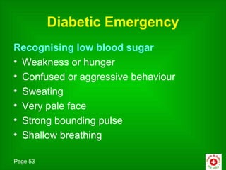 Diabetic Emergency
Recognising low blood sugar
• Weakness or hunger
• Confused or aggressive behaviour
• Sweating
• Very pale face
• Strong bounding pulse
• Shallow breathing

Page 53
 