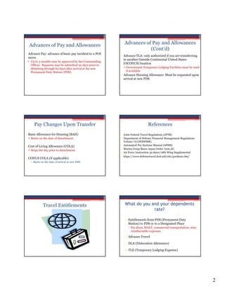 Advances of Pay and Allowances                           Advances of Pay and Allowances
                                                                      (Cont’d)
• Advance Pay: advance of basic pay incident to a PCS
                                                         • Advance TLA: only authorized if you are transferring
  move.
                                                           to another Outside Continental United States
 • Up to 3 months may be approved by the Commanding
                                                           (OCONUS) location
   Officer. Requests may be submitted 30 days prior to
   detaching through 60 days after arrival at the new      • Government Temporary Lodging Facilities must be used
   Permanent Duty Station (PDS).                             if available.
                                                         • Advance Housing Allowance: Must be requested upon
                                                           arrival at new PDS




     Pay Changes Upon Transfer                                               References
• Basic Allowance for Housing (BAH)                      • Joint Federal Travel Regulations (JFTR)
 • Starts on the date of detachment.                     • Department of Defense Financial Management Regulations
                                                           Volume 7A (DODFMR)
• Cost of Living Allowance (COLA)                        • Automated Pay Systems Manual (APSM)
                                                         • Marine Corps Bases Japan Order 7220.2G
 • Stops the day prior to detachment.
                                                         • Air Force Instruction 32-6001/18th Wing Supplemental
                                                         • https://www.defensetravel.dod.mil/site/perdiem.cfm/
• CONUS COLA (if applicable)
    Starts on the date of arrival at new PDS




             Travel Entitlements                           What do you and your dependents
                                                                        rate?

                                                            • Entitlements from PDS (Permanent Duty
                                                              Station) to PDS or to a Designated Place
                                                              ▫ Per diem, MALT, commercial transportation, misc
                                                                reimbursable expenses
                                                            • Advance Travel

                                                            • DLA (Dislocation Allowance)

                                                            • TLE (Temporary Lodging Expense)




                                                                                                                    2
 