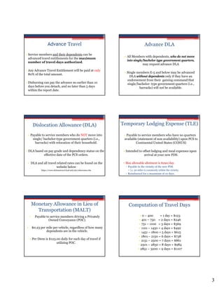 Advance Travel                                                       Advance DLA
• Service members and their dependents can be
                                                                        • All Members with dependents, who do not move
  advanced travel entitlements for the maximum
                                                                          into single/bachelor type government quarters,
  number of travel days authorized.
                                                                                      may request advance DLA
• Any Advance Travel Entitlement will be paid at only
                                                                       • Single members E-5 and below may be advanced
  80% of the total amount.
                                                                           DLA without dependents only if they have an
                                                                         endorsement from their gaining command that
• Disbursing can pay the advance no earlier than 10                      single/bachelor- type government quarters (i.e.,
  days before you detach, and no later than 5 days                               barracks) will not be available.
  within the report date.




        Dislocation Allowance (DLA)                                   Temporary Lodging Expense (TLE)

 • Payable to service members who do NOT move into                     • Payable to service members who have no quarters
    single/ bachelor-type government quarters (i.e.,                   available (statement of non availability) upon PCS to
      barracks) with relocation of their household.                            Continental United States (CONUS)

• DLA based on pay grade and dependency status on the                  • Intended to offset lodging and meal expenses upon
            effective date of the PCS orders.                                         arrival at your new PDS.

 • DLA and all travel related rates can be found on the                ▫ Max allowable allotment is $290/day.
                      website below                                      Payable in the vicinity of the new PDS
              https://www.defensetravel.dod.mil/site/otherrates.cfm       • i.e. 50 miles is commonly within the vicinity.
                                                                         Reimbursed for a maximum of 10 days.




        Monetary Allowance in Lieu of                                     Computation of Travel Days
          Transportation (MALT)
    •     Payable to service members driving a Privately                             • 0 – 400     = 1 day = $123
                    Owned Conveyance (POC).                                         • 401 – 750 = 2 days = $246
                                                                                    • 751 – 1100 = 3 days = $369
•       $0.23 per mile per vehicle, regardless of how many                          • 1101 – 1450 = 4 days = $492
                  dependents are in the vehicle.                                    • 1451 – 1800 = 5 days = $615
                                                                                    • 1801 – 2150 = 6 days = $738
    • Per Diem is $123.00 daily for each day of travel if
                                                                                    • 2151 – 2500 = 7 days = $861
                       utilizing POC.
                                                                                   • 2501 – 2850 = 8 days = $984
                                                                                   • 2851 – 3200 = 9 days = $1107




                                                                                                                               3
 