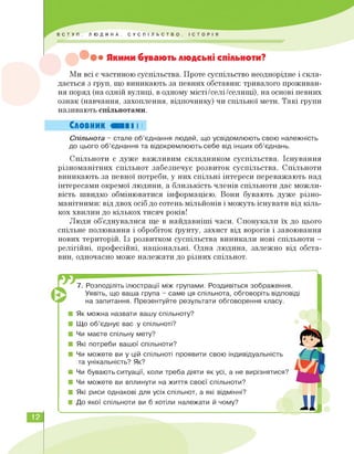 ••• Якими бувають людські спільноти?
Ми всі є частиною суспільства. Проте суспільство неоднорідне і скла­
дається з груп, що виникають за певних обставин: тривалого проживан­
ня поряд (на одній вулиці, в одному місті/селі/селищі), на основі певних
ознак (навчання, захоплення, відпочинку) чи спільної мети. Такі групи
називають спільнотами.
Словник ОНІ І І
Спільнота - стале об'єднання людей, що усвідомлюють свою належність
до цього об'єднання та відокремлюють себе від інших об'єднань.
Спільноти є дуже важливим складником суспільства. Існування
різноманітних спільнот забезпечує розвиток суспільства. Спільноти
виникають за певної потреби, у них спільні інтереси переважають над
інтересами окремої людини, а близькість членів спільноти дає можли­
вість швидко обмінюватися інформацією. Вони бувають дуже різно­
манітними: від двох осіб до сотень мільйонів і можуть існувати від кіль­
кох хвилин до кількох тисяч років!
Люди об'єднувалися ще в найдавніші часи. Спонукали їх до цього
спільне полювання і обробіток ґрунту, захист від ворогів і завоювання
нових територій. Із розвитком суспільства виникали нові спільноти —
релігійні, професійні, національні. Одна людина, залежно від обста­
вин, одночасно може належати до різних спільнот.
7. Розподіліть ілюстрації між групами. Роздивіться зображення.
Уявіть, що ваша група - саме ця спільнота, обговоріть відповіді
на запитання. Презентуйте результати обговорення класу.
■ Як можна назвати вашу спільноту?
■ Що об'єднує вас у спільноті?
■ Чи маєте спільну мету?
■ Які потреби вашої спільноти?
■ Чи можете ви у цій спільноті проявити свою індивідуальність
та унікальність? Як?
■ Чи бувають ситуації, коли треба діяти як усі, а не вирізнятися?
■ Чи можете ви вплинути на життя своєї спільноти?
■ Які риси однакові для усіх спільнот, а які відмінні?
■ До якої спільноти ви б хотіли належати й чому?
12
 