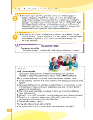 РОЗДІЛ 3 . МАНДРІВКИ У МИНУЛЕ УКРА ї Н И
2. Розкажіть одне одному, до якого коліна (як глибоко: дідусь /
бабуся, прадідусь/прабабуся тощо) ви знаєте свій родовід?
Скориставшись додатковими джерелами інформації, спробуйте
дослідити походження вашого прізвища. Про які особливості роду
розповідає ваше прізвище, прізвища ваших рідних та близьких?
Відвідайте сайт проєкту Рідні (ridni.org) і з'ясуйте, в якому регіоні
мешкає найбільше людей із таким самим прізвищем.
X.
3. На лінії часу в зошиті позначте дату вашого народження, ваших
батьків, дідусів і бабусь. Визначте, хто народився до проголошення
незалежності України, а хто - після; скільки років минуло до
чи після цієї події.
]
ПІДСУМОВУЄМО
Завдання на вибір.
Виконайте проєкт «Мій рідний край» або «Історія моєї родини».
> • 2а
— * Wv
> • -
ПРОЄКТ:
«Мій рідний край»
Проведення дослідження й представлення результату у вигляді
постера чи презентації (застосунок Power Point чи Microsoft Word).
Мета: дізнатися більше про рідний край і презентувати проєкт у класі.
1. Об'єднайтеся в групи по 4-6 учнів, виберіть тему дослідження і виконайте
проєкт.
2. Проведіть дослідження з цієї теми, використовуючи інформацію з книжок
з історії вашого краю, путівників, мережевих журналів (інтернет-блогів),
щоденників мандрівників.
3. Підготуйте цікаві розповіді, ілюстрації й фото, що стосуються обраної
теми дослідження.
4. Складіть тести, щоб перевірити уважність однокласників та однокласниць.
5. Поясніть, чи правильне твердження: «З історій кожного міста, села
та селища складається історія нашої України».
6. Презентуйте проєкт у класі.
Постер або презентація має містити:
• заголовок (має бути коротким, таким, що зацікавить аудиторію);
102
 