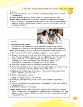 Історія мого краю від минулого до сьогодення. Історія моєї родини
• вступ;
• виклад дослідження (лише основне, не перевантажуйте текст зайвою
інформацією);
• ілюстративний матеріал (лише такий, що стосується інформації).
Кілька порад: уважно вичитайте текст, постер або презентація не має
містити помилок. Не намагайтеся розмістити всю інформацію, яку вам
вдалося знайти. Краще більше розкажіть під час презентації проєкту
перед аудиторією.
ПРОЄКТ:
«Історія моєї родини»
Проведення дослідження й представлення результату у вигляді
постера чи презентації (застосунок Power Point чи Microsoft Word).
Мета: дізнатися більше про свою родину і презентувати проєкт у класі.
1. Залучіть до проєкту батьків, бабусь, дідусів чи інших рідних.
2. Складіть опитувальник з 10 запитань. Запитання мають стосуватися
дати й місця народження ваших рідних, інформації про їхніх батьків,
місця навчання, роботи. Розпитайте рідних, що цікавого вони
пам'ятають зі свого дитинства, часу навчання у школі тощо.
Поміркуйте, що ще хочете дізнатися про своїх рідних.
3. Поставте запитання вашим родичам і занотуйте відповіді.
4. На основі відповідей ваших родичів підготуйте проєкт у вигляді посте­
ра чи презентації, доберіть фото з родинного архіву.
5. Сформулюйте відповідь на запитання «Чим кожна людина та кожна
родина важливі для України?».
6. Презентуйте проєкт у класі.
X
Постер або презентація має містити:
• заголовок (має бути коротким, таким, що зацікавить аудиторію);
• вступ;
• виклад дослідження (лише основне, не перевантажуйте текст зайвою
інформацією);
• фотографії з родинного архіву.
Кілька порад: уважно вичитайте текст, постер або презентація не має
містити помилок. Не намагайтеся розмістити всю інформацію, яку вам
вдалося знайти. Краще більше розкажіть під час презентації проєкту
перед аудиторією.
103
 