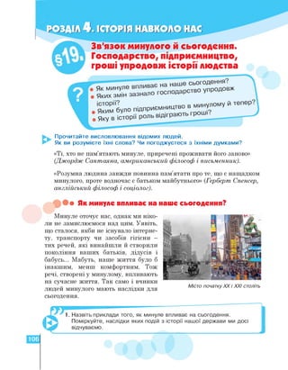 IОЗДІЛ 4. ІСТОРІЯ НАВКОЛО НАС
Яких змін зазнал
Зв'язок минулого й сьогодення.
Господарство, підприємництво,
гроші упродовж історії людства
О господарство упродовж
в минулому й тепер.
Яким було Підприємництво
• Яку В історії роль Відіграют р ■
Прочитайте висловлювання відомих людей.
Як ви розумієте їхні слова? Чи погоджуєтеся з їхніми думками?
«Ті, хто не пам'ятають минуле, приречені проживати його заново»
(Джордж Сантаяна, американський філософ і письменник).
«Розумна людина завжди повинна пам'ятати про те, що є нащадком
минулого, проте водночас є батьком майбутнього» (Герберт Спенсер,
англійський філософ і соціолог).
• Як минуле впливає на наше сьогодення?
Минуле оточує нас, однак ми ніко­
ли не замислюємося над цим. Уявіть,
що сталося, якби не існувало інтерне-
ту, транспорту чи засобів гігієни —
тих речей, які винайшли й створили
покоління ваших батьків, дідусів і
бабусь... Мабуть, наше життя було б
інакшим, менш комфортним. Тож
речі, створені у минулому, впливають
на сучасне життя. Так само і вчинки
людей минулого мають наслідки для
сьогодення.
Місто початку ХХ і ХХІ століть
1. Назвіть приклади того, як минуле впливає на сьогодення.
Поміркуйте, наслідки яких подій з історії нашої держави ми досі
відчуваємо.
106
 