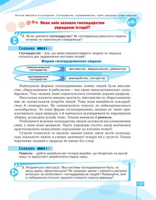 Зв'язок минулого й сьогодення. Господарство, підприємництво, гроші упродовж історії людства
• Яких змін зазнало господарство
упродовж історії?
2. Як ви уявляєте господарство? Як господарська діяльність людини
впливає на навколишнє середовище?
Словник «II I I
Господарство - все, що може використовувати людина чи людська
спільнота для задоволення життєвих потреб.
Форми господарювання людини
відтворювальне
господарство
привласнювальне
господарство
землеробство, скотарство
збиральництво, рибальство
мисливство,
Найпершою формою господарювання давніх людей були мислив­
ство, збиральництво й рибальство - так зване привласнювальне госпо­
дарство. Тоді людина лише користувалася готовими дарами природи.
Населення планети швидко зростало, мисливство та збиральництво
вже не задовольняли потреби людей. Тому вони винайшли землероб­
ство й скотарство. Це ознаменувало перехід до відтворювального
господарства. За такої форми господарювання людина не лише при­
власнювала дари природи, а й навчилася відтворювати їх: вирощувати
збіжжя, розводити худобу тощо. Згодом виникли й ремесла.
Особливості ведення господарства людей залежали від кліматичних
умов, у яких вони мешкали. Проте упродовж століть люди навчилися
пристосовувати навколишнє середовище до власних потреб.
Сучасні технології та наукові знання дають змогу вести господар­
ську діяльність навіть в умовах арктичної тундри чи у пустелі. Однак
втручання людини у природу не минає без сліду.
Словник «■ І І
Ремесло - дрібне виробництво готових виробів, що базується на ручній
праці та відсутності виробничого поділу праці.
3. Роздивіться ілюстрації. Яка система господарювання була, на
вашу думку, ефективнішою? Як природні умови і наявність ресурсів
вплинули на особливості господарювання людей? Поміркуйте, якій
із зображених спільнот вдалося створити власну державу?
107
 