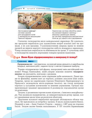 Застосування іригації -
системи каналів
для зрошування полів
у землеробстві мешканцями
Північної Африки
Перелогова система обробітку землі,
яку використовували трипільці -
мешканці українських земель.
Ця система передбачала використання
поля аж до повного його виснаження
Спочатку господарство мало натуральний характер. Це означало,
що продукти виробляли для задоволення потреб власної сім'ї чи гро­
мади, а не для продажу. З удосконаленням знарядь праці та появою
грошей як мірила вартості господарство набуло товарного характеру.
Товар спеціально виробляли та обмінювали на гроші. У сучасному світі
в господарстві панують переважно товарно-грошові відносини.
• Яким було підприємництво в минулому й тепер?
Словник «II І І
Підприємництво - систематична, на власний ризик діяльність із виробництва
продукції, виконання робіт, надання послуг із метою отримання прибутку.
Термін «підприємець» (від франц. посередник) ввів англійський еко­
номіст Річард Кантільйон, який уперше пояснив поняття «підприєм­
ництво» як діяльність, пов'язану з ризиком.
Історія підприємництва сягає корінням доби античності. Давні гре­
ки та фінікійці, маючи хист до торгівлі, успішно заселяли інші землі.
Зокрема, греки на українських теренах Північного Причорномор'я та
Приазов'я засновували міста-держави (поліси), що стали центрами
торгівлі із сусідніми племенами та іншими державами. Грецькі під­
приємницькі традиції продовжили й розвинули середньовічні купці
та ремісники.
Згодом, із розвитком торговельних відносин, з'явилися мануфакту­
ри. Так називали підприємства, де використовували ручну працю, але
усі працівники мали чітко розподілені обов'язки.
Зростання кількості виробленої продукції збільшувало обсяги тор­
гівлі. Це призводило до потреби у грошах. Її мали задовольнити банки.
Перший із них — банк Святого Георгія — виник у 1407 році на теренах
Італії. Згодом вплив банків посилювався. У XV столітті боржниками
108
 