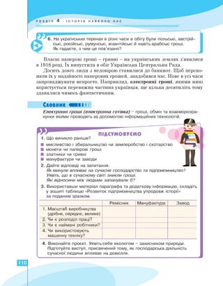 6. На українських теренах в різні часи в обігу були польські, австрій­
ські, російські, румунські, візантійські й навіть арабські гроші.
Як гадаєте, з чим це пов'язано?
Власні паперові гроші - гривні - на українських землях з'явилися
в 1918 році. Їх випустила в обіг Українська Центральна Рада.
Досить довго люди з недовірою ставилися до банкнот. Щоб переко­
нати їх у надійності паперових грошей, знадобився час. Нове в усі часи
запроваджувати непросто. Наприклад, електронні гроші, якими нині
користується переважна частина українців, ще кілька десятиліть тому
здавалися чимось фантастичним.
Словник «II І І
Електронні гроші (електронна готівка) - гроші, обмін та взаєморозра-
хунки якими проводять за допомогою інформаційних технологій.
ПІДСУМОВУЄМО
1. Що виникло раніше?
■ мисливство і збиральництво чи землеробство і скотарство
■ монети чи паперові гроші
■ златники чи гривні
■ мануфактури чи заводи
2. Дайте відповіді на запитання.
Як минуле впливає на сучасне господарство та підприємництво?
Уявіть, що в сучасному світі зникли гроші.
Які відносини між людьми запанували б?
3. Використавши матеріал параграфа та додаткову інформацію, складіть
у зошиті таблицю «Розвиток підприємництва упродовж історії»
за поданим зразком.
J1
4. Виконайте проєкт. Уявіть себе екологом - захисником природи.
Підготуйте виступ, присвячений тому, як господарська діяльність
сучасної людини впливає на довкілля.
Ремісник Мануфактура Завод
1. Масштаб виробництва
(дрібне, середнє, велике)
2. Чи є розподіл праці?
3. Чи є наймані робітники?
4. Чи використовують
машинну техніку?
110
 