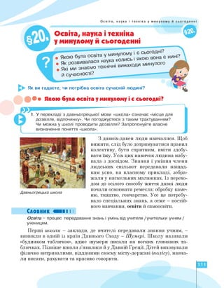 Освіта, наука і техніка у минулому й сьогоденні
Освіта, наука і техніка
у минулому й сьогоденні
Як ви гадаєте, чи потрібна освіта сучасній людині?
• Якою була освіта
Як Розвивалася наука |КОЛнаходи минулого
Які ми знаємо ті
й сучасності?
••• Якою була освіта у минулому і є сьогодні?
1. У перекладі з давньогрецької мови «школа» означає «місце для
дозвілля, відпочинку». Чи погоджуєтеся з таким трактуванням?
Чи можна у школі проводити дозвілля? Запропонуйте власне
визначення поняття «школа».
і
Давньогрецька школа
З давніх-давен люди навчалися. Щоб
вижити, слід було дотримуватися правил
колективу, бути спритним, вміти здобу­
вати їжу. Усіх цих навичок людина набу­
вала з досвідом. Знання і уміння члени
людських спільнот передавали нащад­
кам усно, на власному прикладі, зобра­
жали у наскельних малюнках. Із перехо­
дом до осілого способу життя давні люди
почали освоювати ремесла: обробку каме­
ню, ткацтво, гончарство. Усе це потребу­
вало спеціальних знань, а отже — постій­
ного навчання, освіти й самоосвіти.
Словник ви І І
Освіта - процес передавання знань і умінь від учителя /учительки учням /
ученицям.
Перші школи - заклади, де вчителі передавали знання учням, -
виникли в одній із країн Давнього Сходу — Шумері. Школу називали
«будинком табличок», адже шумери писали на вогких глиняних та­
бличках. Пізніше школи з'явилися й у Давній Греції. Дітей виховували
фізично витривалими, відданими своєму місту-державі (полісу), навча­
ли писати, рахувати та красиво говорити.
111
 