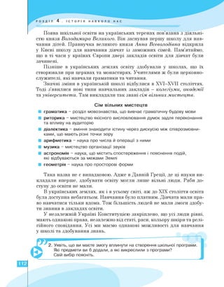 Поява шкільної освіти на українських теренах пов'язана з діяльні­
стю князя Володимира Великого. Він заснував першу школу для нав­
чання дітей. Правнучка великого князя Анна Всеволодівна відкрила
у Києві школу для навчання дівчат із заможних сімей. Пам'ятаймо,
що в ті часи у країнах Європи двері закладів освіти для дівчат були
зачинені.
Пізніше в українських землях освіту здобували у школах, що їх
створювали при церквах та монастирях. Учителями ж були церковно­
служителі, які навчали граматики та читання.
Значні зміни в українській школі відбулися в XVI—XVII століттях.
Тоді з'явилися нові типи навчальних закладів — колегіуми, акаДемії
та університети. Там викладали так звані сім вільних мистецтв.
Сім вільних мистецтв
■ граматика - розділ мовознавства, що вивчає граматичну будову мови
■ риторика - мистецтво якісного висловлювання думок задля переконання
та впливу на аудиторію
■ діалектика - вміння знаходити істину через дискусію між співрозмовни­
ками, що мають різні точки зору
■ арифметика - наука про числа й операції з ними
■ музика - мистецтво організації звуків
■ астрономія - наука, що містить спостереження і пояснення подій,
які відбуваються за межами Землі
■ геометрія - наука про просторові форми
Така назва не є випадковою. Адже в Давній Греції, де ці науки ви­
кладали вперше, здобувати освіту могли лише вільні люди. Раби до­
ступу до освіти не мали.
В українських землях, як і в усьому світі, аж до ХІХ століття освіта
була доступна небагатьом. Навчання було платним. Дівчата мали пра­
во навчатися тільки вдома. Тож більшість людей не мали змоги здобу­
ти знання в закладах освіти.
У незалежній Україні Конституцією закріплено, що усі люди рівні,
мають однакові права, незалежно від статі, раси, кольору шкіри та релі­
гійного сповідання. Усі ми маємо однакові можливості для навчання
у школі та здобування знань.
2. Уявіть, що ви маєте змогу вплинути на створення шкільної програми.
Які предмети ви б додали, а які викреслили з програми?
Свій вибір поясніть.
112
 