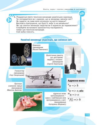 Освіта, наука і техніка у минулому й сьогоденні
ч.
--------- ---------- о
5. Роздивіться фото технічних винаходів українських науковців.
Чи погоджуєтеся ви з думкою, що ці винаходи змінили світ?
Як гадаєте, як саме вони вплинули на життя людини?
Висловіть припущення, що було б, якби їх не винайшли?
Які ще технічні винаходи людства ви б віднесли до надважливих?
Спробуйте встановити хронологічну послідовність
появи цих технічних винаходів.
Свій вибір поясніть.
М * * ♦♦ ♦ ♦ ♦
Технічні винаходи українців, що змінили світ
Кінескоп
(винахідник
ЙосипТимченко)
Балістична ракета,
що доставляє
людину у космос
(винахідник
Сергій Корольов)
Протези
клапанів серця
(винахідник
Микола Амосов)
Гелікоптер
(винахідник
Ігор Сікорський)
Адресна мова
програмування -
одна з найперших мов
програмування у світі
(винахідниця
Катерина Ющенко)
115
 