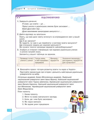 1. Завершіть речення:
Я знаю, що освіта - це ...
Перші школи в українських землях були засновані...
Юрій Дрогобич був ...
Дуже важливими винаходами минулого є ...
2. Дайте відповіді на запитання.
Уявіть, що вам дали змогу вплинути на впровадження змін у вашій
школі.
Що б ви змінили?
Як гадаєте, чи нам є що перейняти з системи освіти минулого?
Що спонукало людину до наукової діяльності?
Які сучасні технічні винаходи вважаєте найнеобхіднішими?
3. Знайдіть в інтернеті інформацію про відомих українських учених
із різних галузей знань.
Заповніть у зошиті таблицю за зразком.
Прізвище та ім'я
ученого /ученої
Галузь знань,
в якій працював /
працювала
Винахід /
відкриття
Значення винаходу /
досліджень / відкриття
для сучасності
1.
4. Виконайте проєкт історія розвитку освіти та науки в Україні».
Підготуйте презентацію про історію і діяльність найстаріших українських
університетів на вибір.
Острозька академія, Києво-Могилянська академія, Львівський
національний університет імені Івана Франка, Київський національний
університет імені Тараса Шевченка, Харківський національний університет
імені Василя Каразіна, Одеський національний університет імені
Іллі Мечникова, Чернівецький національний університет імені
Юрія Федьковича.
План проєкту:
Назва проєкту.
Фото та назва навчального закладу.
Коли, де і ким було засновано.
Які науки вивчали.
Які відомі учені працювали.
116
Ч
1.
2.
3.
4.
5.
 