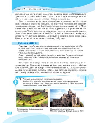 людей на усіх континентах населення планети швидко збільшувалося,
зростали й людські поселення. Деякі з них згодом перетворилися на
міста, а інші залишилися селами або й зникли зовсім.
Якщо поселення мало вдале географічне розташування (біля водо­
йми, покладів корисних копалин, на перетині торговельних шляхів),
то воно швидко зростало й перетворювалося на велелюдне місто. Меш­
канці давніх міст займалися не лише торгівлею, а й різноманітними
ремеслами. Через постійну загрозу нападу ворогів та можливі природні
лиха міста часто зводили на пагорбах. Містяни зводили захисні укріп­
лення та утримували військо. Затиснуте в оборонні мури місто через
брак вільного місця мало досить щільну забудову.
Словник «II I I
Ремісник - особа, яка володіє певним ремеслом і виготовляє вироби
ручним способом, користуючись власними засобами виробництва.
Місто - великий населений пункт, мешканці якого зазвичай не зайняті
у сільському господарстві.
Село - значний за територією і кількістю житлових будівель населений
пункт неміського типу. Більшість мешканців займаються сільським
господарством.
Землероби та скотарі часто мешкали на міських околицях, у неве­
личких селах. Вирощену продукцію вони продавали у містах, обміню­
ючи на необхідний їм товар. Через незахищеність сільської місцевості
селяни потерпали від ворожих набігів, тож зводили домівки неподалік
міст, щоб у разі потреби сховатися за міськими мурами.
2. Роздивіться ілюстрації середньовічних міст.
Поміркуйте,чому під час будівництва Києва використовували
деревину, а французьку фортецю звели з каменю? Який матеріал
для будівництва практичніший?
Середньовічна Київська фортеця.
Реконструкція
Середньовічне місто-фортеця
Мон-Сен Мішель у Франції. Сучасне фото
118
 
