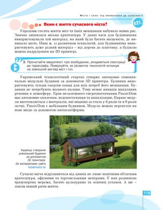 Місто і село: від виникнення до суч
• Яким є життя сучасного міста?
Упродовж століть життя міст та їхніх мешканців набувало нових рис.
Значно змінилася міська архітектура. У давні часи для будівництва
використовували той матеріал, на який була багата місцевість, де ви­
никало місто. Нині ж, із розвитком технологій, для будівництва вико­
ристовують дуже різний матеріал - від дерева до пластику, а будівлю
можна надрукувати на 3D принтері.
3. Прочитайте медіатекст про екобудинок, роздивіться ілюстрації
до параграфа. Поміркуйте, як розвиток технологій вплинув
на зовнішній вигляд міст і сіл.
Український технологічний стартап створює автономні самонав­
чальні модульні будинки за допомогою 3D принтера. Будинки вико­
ристовують тільки енергію сонця для всіх потреб його мешканців. Бу­
динки не потребують жодного палива. Тому немає викидів шкідливих
речовин в атмосферу. Крім незалежного енергопостачання PassivDom
має автономне опалення, водопостачання та каналізацію. Каркас моду­
ля виготовляється з матеріалів, які міцніші за сталь у 6 разів та в 9 разів
легші. PassivDom є мобільним будинком. Модуль можна перевезти на
нове місце за допомогою автоплатформи.
Українці створили
унікальний будинок
за допомогою
3D принтера.
За матеріалами сайту
tvoemisto.tv
Сучасні міста відрізняються від давніх не лише новітніми об'єктами
архітектури, офісними та торговельними центрами. У них розвинена
транспортна мережа, багато культурних та освітніх установ. А ще -
зовсім інший ритм життя.
119
 