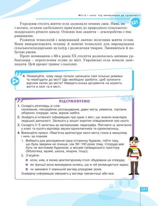 Місто і село: від виникнення до суч
Упродовж століть життя села зазнавало певних змін. Нині, як
і колись, селяни здебільшого прив'язані до природного сільськогос­
подарського річного циклу. Основні їхні заняття — землеробство і тва­
ринництво.
Розвиток технологій і комунікацій значно полегшив життя селян.
Вони використовують техніку й новітні технології для вирощування
сільськогосподарських культур і розведення тварин. Змінюються й по­
бутові умови.
Проте починаючи з 60-х років ХХ століття розпочалась активна ур­
банізація — переселення селян до міст. Українські села почали зане­
падати. Цей процес триває і сьогодні.
4. Поміркуйте, чому люди почали залишати свої сільські домівки
та переїздити до міст? Що необхідно зробити, щоб зупинити
відплив селян до міста? Наведіть кілька аргументів на користь
життя в селі та в місті.
]
W ПІДСУМОВУЄМО
1. Складіть розповідь зі слів:
поселення, географічне розташування, давні міста, ремесла, торгівля,
оборонні споруди, села, ворожі набіги.
2. Знайдіть в інтернеті інформацію про одне з міст, що зникло внаслідок
людської діяльності. Запишіть у зошит коротке повідомлення про нього.
3. Складіть 3-5 запитань за матеріалами параграфа. Поставте ці запитання
у класі та оцініть відповіді ваших однокласників та однокласниць.
4. Виконайте проєкт «Пам'ятка архітектури мого міста / села в минулому
і нині» за планом.
1. Виберіть для дослідження одну історичну будівлю, тобто таку,
що була зведена не пізніше, ніж 50-100 років тому. Споруда має
бути не житловим будинком, а місцем громадського простору
(бібліотека, музей, школа, лікарня, тощо).
2. З'ясуйте:
■ коли, ким, в якому архітектурному стилі збудована ця споруда;
■ які функції вона виковувала колись, що в ній розміщується зараз;
■ чи змінився її зовнішній вигляд упродовж років.
Знайдену інформацію оформіть у вигляді презентації або есе.
II
ч.
121
 