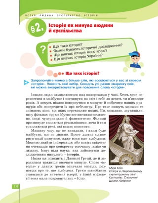 1
Історія як минуле людини
_ й суспільства
Що таке історія?
Запропонуйте якомога більше слів, які асоціюються у вас зі словом
«історія». Поясніть свій вибір. Складіть усі разом хмаринку слів,
які можна використовувати для пояснення слова «історія».
Інколи люди замислюються над подорожами у часі. Хтось хоче пе­
ренестися в майбутнє і поглянути на світ і себе за десять чи п'ятдесят
років. А комусь цікаво повернутися в минуле й побачити наших пра­
щурів або попередити їх про небезпеку. Про таке пишуть книжки та
знімають кіно, від яких перехоплює подих. Ви,
що у фільмах про майбутнє все виглядає незвич­
но, іноді чудернацьки й фантастично. Фільми
про минуле видаються реальнішими, хоча й там
трапляються речі, які важко пояснити.
Машину часу ще не вигадали, і яким буде
майбутнє, ми не знаємо. Проте здатні відтво­
рити події минулого, адже вони вже відбулися.
Можемо знайти інформацію або навіть свідчен­
ня очевидців про конкретну тогочасну подію чи
людину. Існує ціла наука, яка займається до­
слідженням минулого, — історія.
Назва ця походить з Давньої Греції, де й за­
родилася традиція вивчати минуле. Слово «іс­
торія» у давніх греків означало оповідь, роз­
повідь про те, що відбулося. Греки шанобливо
ставилися до вивчення історії, у їхній міфоло­
гії вона мала покровительку — Кліо.
можливо, зауважили,
Муза Кліо.
Статуя в Національному
скульптурному залі
Капітолію. Сполучені
Штати Америки
14
 