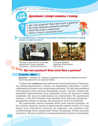 Чи відображають наведені ілюстрації особливості дозвілля людей
різних історичних епох?
Яким
Яким є спор
ІСТОРІЯ НАВКОЛО
Дозвілля і спорт колись і тепер
• Як ЛЮДИ проводять Д°ЗВ'Л^ '
був спорт у минулому.
Сільський ярмарок.
Художник Пітер Балтен.
XVI століття
Поштівка з фрагментом із вистави
українського Театру корифеїв
«По ревізії». Початок ХХ століття
• Що таке дозвілля? Яким воно було у давнину?
Словник ви І І
Дозвілля - вільний час людини, упродовж якого вона займається різно­
манітною діяльністю на власний вибір.
У минулому дозвілля люди найчастіше проводили разом. Давні гре­
ки любили відпочивати у лазнях, на спортивних змаганнях, за філо­
софськими бесідами чи на театральних виставах. За доби середньовіччя
популярними стали вистави мандрівних музик і акторів. Їхніми кон­
цертними майданчиками були ярмаркові площі або палаци й замки
заможних осіб, куди їх запрошували на святкування. На українських
теренах у добу Русі-України популярними були виступи скоморохів -
мандрівних співців та акторів, які розважали гостей на бенкетах.
На українських землях віддавна жили різні народи (українці, єв­
реї, поляки, кримські татари та представники інших етносів). Усі вони
мають певні особливості дозвілля. До прикладу, для українців най­
улюбленішими були святкування Різдва, Великодня. Бучно відзнача­
ли весілля. Молодь полюбляла святкування Івана Купала та вечорниці.
122
 