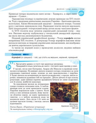 Дозвілля і спорт колись і тепер
Кримські татари відзначали свято весни — Хидирлез, а євреї свято
врожаю - Суккот...
Зародження театру в українських землях припадає на XVI століт­
тя. Тоді у провідних навчальних закладах України - братських школах,
колегіумах, Києво-Могилянській академії - виникали театри. Головні
ролі у виставах виконували учні. Віршовані тексти писали викладачі.
Цей літературний і театральний жанр дістав назву «шкільна драма».
Із XVII століття веде початок український ляльковий театр - вер­
теп. Вистави вертепу відбувалися у спеціальній двоярусній скриньці,
що мала вигляд двоповерхового будиночка.
Перший український професійний театр - Театр корифеїв постав
наприкінці ХІХ століття. У репертуарі Театру корифеїв важливе місце
посідали вистави за творами українських письменників, які відобража­
ли життя українського суспільства.
Із часом на перший план у проведенні дозвілля людини вийшов
кінематограф.
Словник «ПІ І І
Корифей (із грецької) - той, що стоїть на вершині, керівний, провідний.
Вечорниці.
Художник Ілля Рєпін.
1881 рік
1. Прочитайте уривок зі статті про українські вечорниці.
Придумайте кілька запитань до нього і поставте одне одному у класі.
У грудні, після свят Катерини, Андрія або Миколи в українців почи-
налися вечорниці. Незаміжні дівчата кожного вечора сходилися до хати
переважно самотньої вдови, пізніше до них приєднувались і парубки.
У будні дівчата на вечорницях не просто розважались, а пряли, шили со-
рочки, вишивали рушники собі на придане. Дбали дівчата й про власну
репутацію, адже вміння спритно працювати бачили не лише подружки,
але й хлопці, майбутні кавалери.
За поведінкою молоді на вечорницях
суворо стежила господиня хати. Із набли­
женням ночі до хати приходили хлопці.
Парубки жартували один з одного. Коли
хтось із них починав куняти, йому масти­
ли обличчя сажею, до одягу пришивали
«хвости», а в чоботи наливали води чи
насипали попіл. Десь після 1-2-ї ночі на
долівки трусили солому, і молодь лягала
відпочивати.
Олена Боряк. «Українські вечорниці»
За матеріалами сайту: ethnography.org.ua
123
 