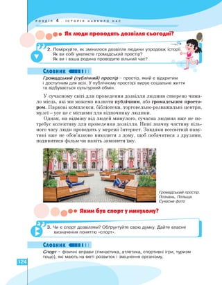 • Як люди проводять дозвілля сьогодні?
2. Поміркуйте, як змінилося дозвілля людини упродовж історії.
Як ви собі уявляєте громадський простір?
Як ви і ваша родина проводите вільний час?
Словник «ПІ І І
Громадський (публічний) простір - простір, який є відкритим
і доступним для всіх. У публічному просторі вирує соціальне життя
та відбувається культурний обмін.
У сучасному світі для проведення дозвілля людини створено чима-
ло місць, які ми можемо назвати публічним, або громадським просто­
ром. Паркові комплекси, бібліотеки, торговельно-розважальні центри,
музеї — усе це є місцями для відпочинку людини.
Однак, на відміну від людей минулого, сучасна людина вже не по­
требує колективу для проведення дозвілля. Нині значну частину віль­
ного часу люди проводять у мережі Інтернет. Завдяки всесвітній паву­
тині вже не обов'язково виходити з дому, щоб побачитися з друзями,
подивитися фільм чи навіть замовити їжу.
Громадський простір.
Познань, Польща.
Сучасне фото
Яким був спорт у минулому?
3. Чи є спорт дозвіллям? Обґрунтуйте свою думку. Дайте власне
визначення поняттю «спорт».
]
Словник «ПІ І І
Спорт - фізичні вправи (гімнастика, атлетика, спортивні ігри, туризм
тощо), які мають на меті розвиток і зміцнення організму.
124
 