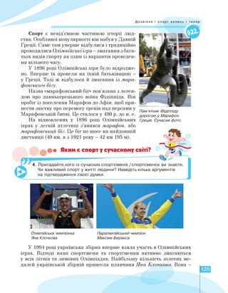 Дозвілля і спорт колись і тепер
Спорт є невід'ємною частиною історії люд­
ства. Особливої популярності він набув у Давній
Греції. Саме там уперше відбулися і традиційно
проводилися Олімпійські ігри - змагання з бага­
тьох видів спорту як один із варіантів проведен­
ня вільного часу.
У 1896 році Олімпійські ігри було відродже­
но. Вперше їх провели на їхній батьківщині -
у Греції. Тоді ж відбулося й змагання із мара­
фонського бігу.
Назва «марафонський біг» пов'язана з леген­
дою про давньогрецького воїна Фідіппіда. Він
пробіг із поселення Марафон до Афін, щоб при­
нести звістку про перемогу греків над персами у
Марафонській битві. Це сталося у 490 р. до н. е.
На відновлених у 1896 році Олімпійських
іграх у легкій атлетиці з'явився марафон, або
марафонський біг. Це біг по шосе на найдовшій
дистанції (40 км, а з 1921 року - 42 км 195 м).
• Яким є спорт у сучасному світі?
Пам'ятник Фідіппіду
дорогою у Марафон.
Греція. Сучасне фото
І
4. Пригадайте,кого із сучасних спортсменів /спортсменок ви знаєте.
Чи важливий спорт у житті людини? Наведіть кілька аргументів
на підтвердження своєї думки.
Олімпійська чемпіонка
Яна Клочкова
Паралімпійський чемпіон
Максим Веракса
У 1994 році українська збірна вперше взяла участь в Олімпійських
іграх. Відтоді наші спортсмени та спортсменки активно змагаються
у всіх літніх та зимових Олімпіадах. Найбільшу кількість золотих ме­
далей українській збірній принесла плавчиня Яна Клочкова. Вона -
125
 
