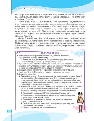 чотириразова чемпіонка з плавання на дистанцію 200 та 400 метрів
на Олімпійських іграх 2000 року в Сіднеї (Австралія) та 2004 року
в Афінах (Греція).
Традиційно після Олімпійських ігор проводять Паралімпійські
ігри - змагання для спортсменів та спортсменок з обмеженими фізич­
ними можливостями. Починаючи з 2004 року паралімпійська збірна
України на постійній основі входить до десятки країн світу з найбіль­
шою кількістю медалей. Абсолютним чемпіоном української пара-
лімпійської збірної, восьмиразовим золотим призером ігор є плавець
Максим Веракса.
Окрім Олімпійських ігор відбуваються й інші спортивні події різно­
го масштабу. Це чемпіонати світу, континентів із певних видів спорту.
Найпопулярнішими є ігрові види спорту: футбол, баскетбол, теніс,
хокей тощо. Серед технічних змагань найпопулярнішими є авто- та
мотоперегони.
гя ПІДСУМОВУЄМО
1 . Використавши запропоновані поняття, складіть розповідь
про дозвілля людини у минулому.
Олімпійські ігри, скоморохи, театральні вистави, вечорниці,
кінематограф, інтернет, громадський простір.
2. Для чого людині потрібно дозвілля? Як змінювалися способи проведення
вільного часу упродовж історії? Що на це вплинуло? Складіть хмару слів
із назв тих видів дозвілля, яким віддаєте перевагу.
3. Знайдіть кілька прислів'їв та приказок про українські вечорниці,
проаналізуйте їх. Випишіть їх у зошит і представте у класі.
4.Завдання на вибір:
А. Виконайте проєкт. Створіть рекламну листівку однієї спортивної секції
(на ваш вибір). Листівка має містити: Короткий рекламний текст
із заголовком; фото секції, яку ви вибрали (фото можна знайти в ме­
режі Інтернет); контактну інформацію (до кого звертатися, з номером
телефону); розклад занять секції.
Б. Виконайте проєкт: «Об'єкт громадського простору мого села / селища /
міста». Створіть уявний об'єкт громадського простору для вашого
населеного пункту. Виконати завдання вам допоможе пам'ятка.
1.
2.
3.
4.
5.
Придумайте назву для об'єкта громадського простору.
Придумайте, яке він матиме призначення (парк, набережна,
зона відпочинку, музей тощо).
Поміркуйте, в якому місці вашого населеного пункту він
має розташовуватися.
Знайдіть в інтернеті ілюстрації, які характеризуватимуть ваш
ідеальний громадський простір.
Проєкт оформіть у вигляді презентації.
Є*
А
126
 
