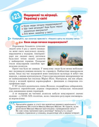 Поміркуйте, що означає прислів'я: «Нашого цвіту по всьому світу».
Хто в
Подорожі та міграції.
Українці у світі
ли подорожувати.
: ким були перил
українські емігранти.
• Коли люди почали подорожувати?
Переважна більшість сучасних
людей хоча б раз у житті покида­
ла межі свого населеного пункту,
вирушаючи у подорож. Авіатранс­
порт дає людині змогу дістатися
будь-якої точки нашої планети
у найкоротші терміни. Подорожі
стали популярним способом про­
ведення дозвілля.
Проте так було не завжди. У минулому люди були менш мобільни­
ми і полишали домівки неохоче та з примусу. Найчастіше мандрували
купці. Іноді під час подорожей вони описували культуру й побут тих
народів, з якими контактували. Серед середньовічних мандрівників чи
не найвідомішим був італієць Марко Поло. Матеріали, які він зібрав,
стали у великій пригоді картографам - фахівцям зі створення гео­
графічних карт.
У XV столітті розпочалась епоха Великих географічних відкриттів.
Правителі європейських держав споряджали спеціальні експедиції
для завоювання нових територій.
А от подорожі як частина дозвілля набули популярності значно
пізніше - у XVIII-XIX століттях, коли з'явилися регулярні пасажирсь­
кі перевезення.
. Прочитайте уривок зі статті про всесвітньо відомого українського
мандрівника ХІХ століття Миколу Миклухо-Маклая. Як гадаєте, за які
досягнення Миклухо-Маклая проголошено «громадянином світу»?
Які нові слова трапилися вам у розповіді? Запишіть їх у зошит
і знайдіть тлумачення у словнику, енциклопедії або в мережі Итернет.
____________________________________________________________________
127
 