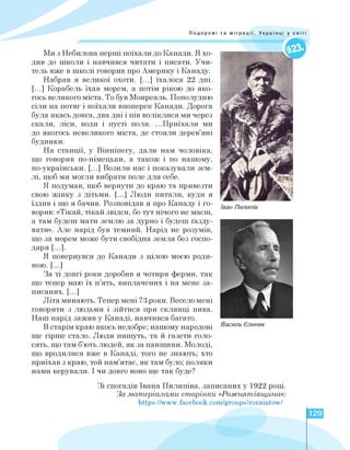 Подорожі та міграції. Українці у світі
Ми з Небилова перші поїхали до Канади. Я хо­
див до школи і навчився читати і писати. Учи­
тель вже в школі говорив про Америку і Канаду.
Набрав я великої охоти. [...] їхалося 22 дні.
[...] Корабель їхав морем, а потім рікою до яко­
гось великого міста. То був Монреаль. Пополудню
сіли на потяг і поїхали впоперек Канади. Дорога
була якась довга, два дні і пів воліклися ми через
скали, ліси, води і пусті поля. ...Приїхали ми
до якогось невеликого міста, де стояли дерев'яні
будинки.
На станції, у Вінніпегу, дали нам чоловіка,
що говорив по-німецьки, а також і по нашому,
по-українськи. [.] Возили нас і показували зем­
лі, щоб ми могли вибрати поле для себе.
Я подумав, щоб вернути до краю та привезти
свою жінку з дітьми. [.] Люди питали, куди я
їздив і що я бачив. Розповідав я про Канаду і го­
ворив: «Тікай, тікай звідси, бо тут нічого не маєш,
а там будеш мати землю за дурно і будеш ґазду­
вати». Але нарід був темний. Нарід не розумів,
що за морем може бути свобідна земля без госпо­
даря [.].
Я повернувся до Канади з цілою моєю роди­
ною. [.]
За ті довгі роки доробив я чотири ферми, так
що тепер маю їх п'ять, виплачених і на мене за­
писаних. [.]
Літа минають. Тепер мені 73 роки. Весело мені
говорити з людьми і зійтися при склянці пива.
Наш нарід зажив у Канаді, навчився багато.
В старім краю якось недобре; нашому народові
ще гірше стало. Люди пишуть, та й газети голо­
сять, що там б'ють людей, як за панщини. Молоді,
що вродилися вже в Канаді, того не знають; хто
приїхав з краю, той пам'ятає, як там було; поляки
нами керували. І чи довго воно ще так буде?
Іван Пилипів
Василь Єлиняк
Зі спогадів Івана Пилипіва, записаних у 1922 році.
За матеріалами сторінки «Рожнятівщина»:
https://www.facebook.com/groups/rozniatow/
129
 