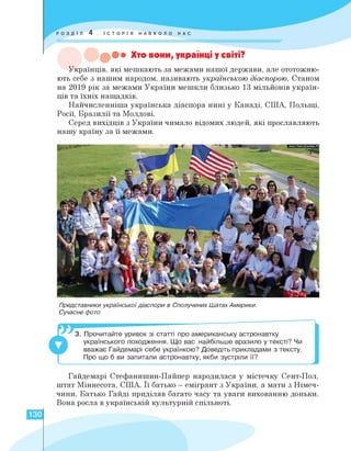 ••• Хто вони, українці у світі?
Українців, які мешкають за межами нашої держави, але ототожню­
ють себе з нашим народом, називають українською діаспорою. Станом
на 2019 рік за межами України мешкли близько 13 мільйонів україн­
ців та їхніх нащадків.
Найчисленніша українська діаспора нині у Канаді, США, Польщі,
Росії, Бразилії та Молдові.
Серед вихідців з України чимало відомих людей, які прославляють
нашу країну за її межами.
Представники української діаспори в Сполучених Шатах Америки.
Сучасне фото
3. Прочитайте уривок зі статті про американську астронавтку
українського походження. Що вас найбільше вразило у тексті? Чи
вважає Гайдемарі себе українкою? Доведіть прикладами з тексту.
Про що б ви запитали астронавтку, якби зустріли її?
Гайдемарі Стефанишин-Пайпер народилася у містечку Сент-Пол,
штат Міннесота, США. Її батько - емігрант з України, а мати з Німеч­
чини. Батько Гайді приділяв багато часу та уваги вихованню доньки.
Вона росла в українській культурній спільноті.
I
130
 