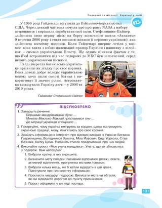 Подорожі та міграції. Українці у світі
У 1986 році Гайдемарі вступила до Військово-морських сил
США. Через деякий час вона почула про програму NASA з набору
астронавтів і вирішила спробувати свої сили. Стефанишин-Пайпер
здійснила свою першу місію на борту космічного шатла «Атлантіс»
9 вересня 2006 року і стала восьмою жінкою (і першою українкою), яка
здійснила космічну подорож. Коли Гайдемарі вперше летіла у кос­
мос, вона взяла з собою маленький прапор України і нашивку з лілей-
кою — символ українського Пласту. Ще одним цікавим фактом є те,
що iPod астронавтки під час подорожі до МКС був заповнений, серед
іншого, українськими піснями.
Гайді зберегла батьківське українсь­
ке прізвище як згадку про своє коріння.
Вона доволі добре володіє українською
мовою, хоча після смерті батька і ви­
користовує її значно рідше. Астронавт-
ка відвідувала Україну двічі - у 2006 та
2019 роках.
Гайдемарі Стефанишин-Пайпер
ПІДСУМОВУЄМО
1. Завершіть речення.
Першими мандрівниками були ...
Микола Миклухо-Маклай прославився тим ...
До міграції українців спонукало ...
2. Поміркуйте, чому українці емігрують за кордон, однак підтримують
українські традиції, мову, пам'ятають про своє коріння.
3. Знайдіть інформацію в інтернеті про відомих вихідців з України Богдана
Гаврилишина, Володимира Хавкіна, Мілу Йовович, Енді Уорхола, Стіва
Возняка, Квітку Цісик. Напишіть стисле повідомлення про цих людей.
4. Виконайте проєкт «Моя уявна мандрівка». Уявіть, що ви збираєтесь
у подорож. Вам необхідно:
1.
2.
3.
4.
5.
Вибрати країну, в яку вирушите;
Визначити мету поїздки: пасивний відпочинок (пляж), освіта,
активний відпочинок, прогулянка містами /селами;
Вибрати кілька місць, які б хотіли відвідати в цій країні.
Підготувати про них коротку інформацію;
Прокласти маршрут подорожі. Виписати міста чи об'єкти,
які ви відвідаєте дорогою до пункту призначення;
Проєкт оформити у вигляді постера.
А І
л 131
 