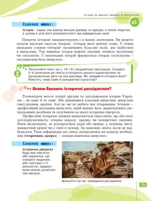 ^торія як минуле людини й суспільства
Словник
Історія - наука, яка вивчає минуле держав та народів, а також людства
в цілому в усій його різноманітності від найдавніших часів.
Поняття «історія» використовують і в інших значеннях. Ви можете
почути вислови «весела історія», «історія мого життя» тощо. У таких
випадках словом «історія» позначають будь-які події, які відбулися
в минулому. Так виникає історія кожної людини, певного колективу
чи спільноти. З маленьких історій формується історія суспільства —
дослідження його минулого.
1. Прочитайте текст на с. 14-15 і роздивіться ілюстрацію. Складіть
3-4 запитання до тексту й попросіть вашого однокласника чи
однокласницю дати на них відповіді. Які предмети оточують Кліо?
Поясніть, чому саме їх використав скульптор?
• Якими бувають історичні дослідження?
Розповідати веселі історії друзям та досліджувати історію Украї­
ни — не одне й те саме. Ми цікавимося власним минулим, минулим
своєї родини, країни. Але це ще не робить нас істориками. Історик —
професійний дослідник минулого, який вивчає його, користуючись спе­
ціальними засобами та залучаючи до цього історичні джерела.
Професійні історики завжди намагаються окреслити, що або кого
досліджуватимуть: історію народу, країни чи конкретної людини.
Вони визначають, де розгорталися події або явища: у певному місті,
конкретній країні чи у світі в цілому. Їм важливо знати, коли це від­
бувалося. Така інформація дає змогу зосередитися на пошуку необхід­
них історичних джерел; — основи вивчення минулого.
Словник «III І І
Історичне джерело -
будь-яка пам'ятка
або свідчення, що
створені людиною
або пов'язані з її
діяльністю, завдяки
яким можна дізнатися
про минуле.
Археологи під час проведення дослідження
15
 