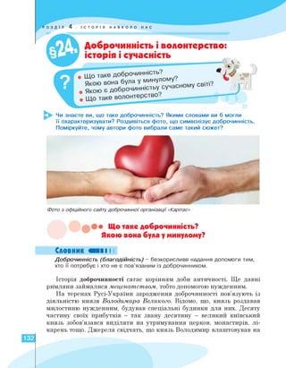 ІСТОРІЯ НАВКОЛО НАС
Доброчинність і волонтерство:
історія і сучасність
Якою вона була у минулому.
Якою є доброчинність сучас
Чи знаєте ви, що таке доброчинність? Якими словами ви б могли
її охарактеризувати? Роздивіться фото, що символізує доброчинність.
Поміркуйте, чому автори фото вибрали саме такий сюжет?
Фото з офіційного сайту доброчинної організації «Карітас»
Що таке доброчинність?
Якою вона була у минулому?
Словник «II І І
Доброчинність (благодійність) - безкорисливе надання допомоги тим,
хто її потребує і хто не є пов'язаним із доброчинником.
Історія доброчинності сягає корінням доби античності. Ще давні
римляни займалися меценатством, тобто допомогою нужденним.
На теренах Русі-України зародження доброчинності пов'язують із
діяльністю князя Володимира Великого. Відомо, що, князь роздавав
милостиню нужденним, будував спеціальні будинки для них. Десяту
частину своїх прибутків — так звану десятину — великий київський
князь зобов'язався виділяти на утримування церков, монастирів, лі­
карень тощо. Джерела свідчать, що князь Володимир влаштовував на
132
 