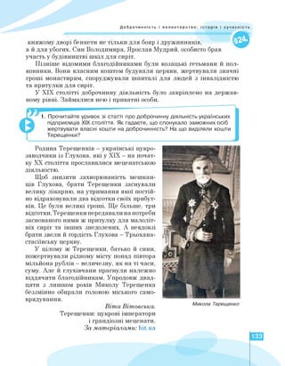 Доброчинність і волонтерство: історія і суч
княжому дворі бенкети не тільки для бояр і дружинників,
а й для убогих. Син Володимира, Ярослав Мудрий, особисто брав
участь у будівництві шкіл для сиріт.
Пізніше відомими благодійниками були козацькі гетьмани й пол­
ковники. Вони власним коштом будували церкви, жертвували значні
гроші монастирям, споруджували шпиталі для людей з інвалідністю
та притулки для сиріт.
У ХІХ столітті доброчинну діяльність було закріплено на держав­
ному рівні. Займалися нею і приватні особи.
1. Прочитайте уривок зі статті про доброчинну діяльність українських
підприємців ХІХ століття. Як гадаєте, що спонукало заможних осіб
жертвувати власні кошти на доброчинність? На що виділяли кошти
Терещенки?
Родина Терещенків - українські цукро-
заводчики із Глухова, які у ХІХ — на почат­
ку ХХ століття прославилися меценатською
діяльністю.
Щоб знизити захворюваність мешкан­
ців Глухова, брати Терещенки заснували
велику лікарню, на утримання якої постій­
но відраховували два відсотки своїх прибут­
ків. Це були великі гроші. Ще більше, три
відсотки, Терещенки передавали на потреби
заснованого ними ж притулку для малоліт­
ніх сиріт та інших знедолених. А невдовзі
брати звели й гордість Глухова - Трьохана-
стасіївську церкву.
У цілому ж Терещенки, батько й сини,
пожертвували рідному місту понад півтора
мільйона рублів - величезну, як на ті часи,
суму. Але й глухівчани прагнули належно
віддячити благодійникам. Упродовж двад­
цяти з лишком років Миколу Терещенка
беззмінно обирали головою міського само­
врядування.
Віта Вітовська.
Терещенки: цукрові імператори
і грандіозні меценати.
За матеріалами: bit.ua
Микола Терещенко
133
 