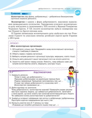Доброчинність і волонтерство: історія і сучасність
Словник «III I I
Волонтерство (від франц. доброволець) - добровільна безкорислива
суспільно корисна діяльність
Волонтерство є однією з форм доброчинності, важливою підвали­
ною громадянського суспільства. Зародження сучасного волонтерсько­
го руху пов'язують із заснуванням у ХІХ столітті у Франції Товариства
Червоного Хреста. У ХХ столітті волонтерство набуло поширення під
час Першої та Другої світових воєн.
В Україні активізація волонтерського руху відбулася під час Рево­
люції Гідності та унаслідок початку російської агресії проти України
у 2014 році.
ПРОЄКТ:
«Моя волонтерська організація»
1. Об'єнайтеся у кілька груп. Придумайте назву волонтерської організації,
створіть її емблему й символи.
2. Оберіть лідера /лідерку організації.
3. Виберіть напрям діяльності організації (культура, медицина, освіта тощо).
4. Опишіть мету діяльності вашої організації (чого ви хочете досягти).
5. Захистіть свій проєкт перед класом. Поясніть, чому вибрали саме цей
напрям волонтерства (освіта, медицина, культура тощо).
ПІДСУМОВУЄМО
1»
1 . Завершіть речення.
Тепер я знаю, що доброчинність - ...
Першими доброчинцями на українських теренах були
Родина підприємців Терещенків прославилась тим, що ...
Я знаю такі сфери доброчинності у сучасному світі: ...
Волонтерство спрямоване на ...
2. Дайте відповіді на запитання.
Чому доброчинність і волонтерство важливі? Поміркуйте,якими рисами
має бути наділена людина, що займається доброчинністю. Запитайте
у своїх рідних, що вони знають про сучасний волонтерський рух в Україні.
Чи займалися колись волонтерством чи доброчинністю?
3. Знайдіть в інтернеті інформацію про когось із доброчинців /доброчинниць.
Підготуйте коротке повідомлення про нього / неї.
4. Напишіть коротке есе (5-7 речень) на тему:
«Я вважаю,що потрібно допомагати іншим, тому що ...».
135
 